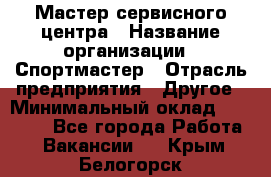 Мастер сервисного центра › Название организации ­ Спортмастер › Отрасль предприятия ­ Другое › Минимальный оклад ­ 26 000 - Все города Работа » Вакансии   . Крым,Белогорск